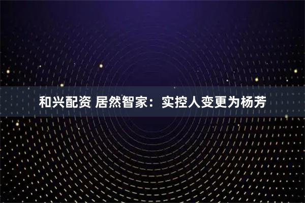 和兴配资 居然智家：实控人变更为杨芳