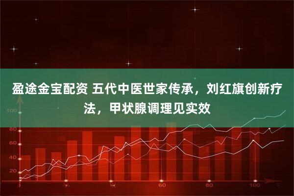 盈途金宝配资 五代中医世家传承，刘红旗创新疗法，甲状腺调理见实效
