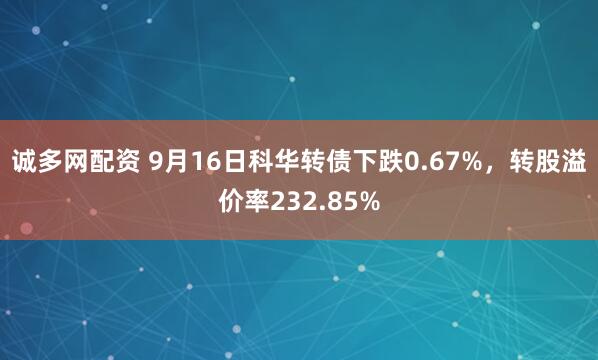 诚多网配资 9月16日科华转债下跌0.67%，转股溢价率232.85%