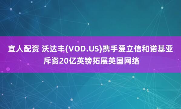 宜人配资 沃达丰(VOD.US)携手爱立信和诺基亚 斥资20亿英镑拓展英国网络