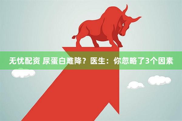 无忧配资 尿蛋白难降？医生：你忽略了3个因素