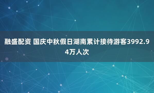 融盛配资 国庆中秋假日湖南累计接待游客3992.94万人次