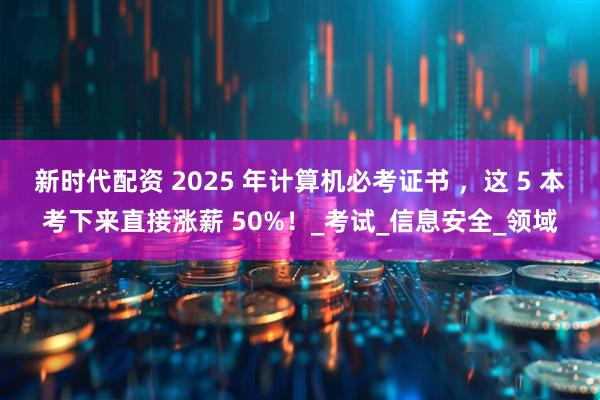 新时代配资 2025 年计算机必考证书 ，这 5 本考下来直接涨薪 50%！_考试_信息安全_领域