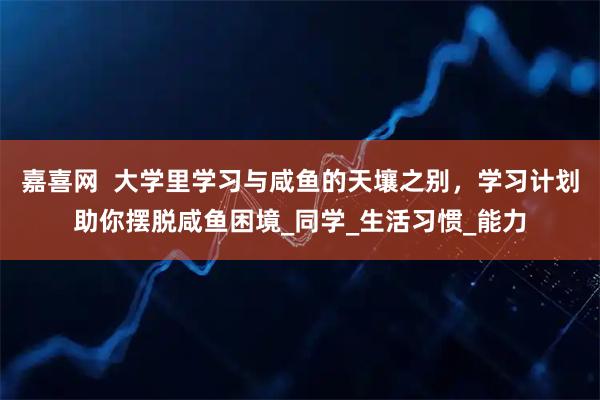 嘉喜网 大学里学习与咸鱼的天壤之别,学习计划助你摆脱咸鱼困境_同学_生活习惯_能力