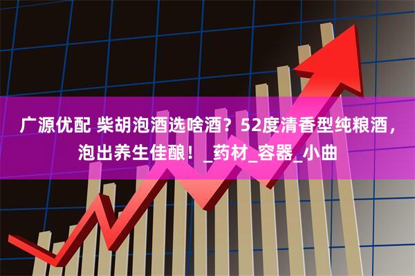 广源优配 柴胡泡酒选啥酒？52度清香型纯粮酒，泡出养生佳酿！_药材_容器_小曲