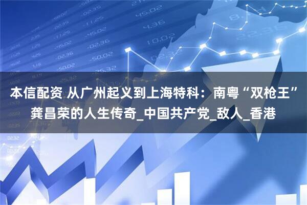 本信配资 从广州起义到上海特科：南粤“双枪王”龚昌荣的人生传奇_中国共产党_敌人_香港