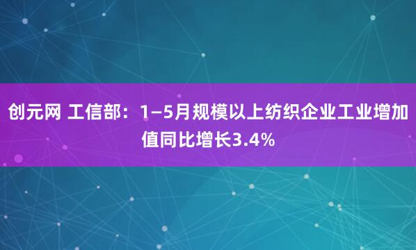 创元网 工信部：1—5月规模以上纺织企业工业增加值同比增长3.4%