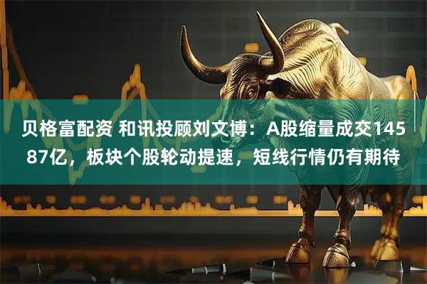 贝格富配资 和讯投顾刘文博：A股缩量成交14587亿，板块个股轮动提速，短线行情仍有期待