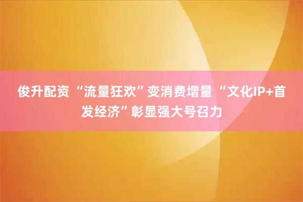 俊升配资 “流量狂欢”变消费增量 “文化IP+首发经济”彰显强大号召力