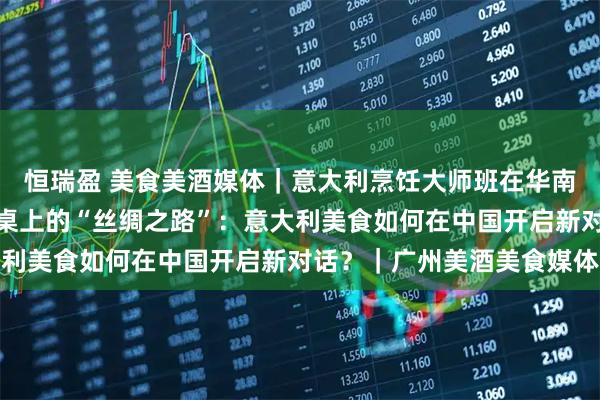 恒瑞盈 美食美酒媒体｜意大利烹饪大师班在华南地区成功举办，一场餐桌上的“丝绸之路”：意大利美食如何在中国开启新对话？｜广州美酒美食媒体