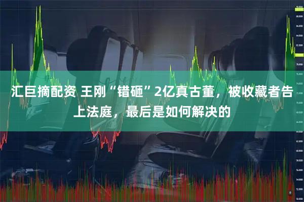 汇巨摘配资 王刚“错砸”2亿真古董，被收藏者告上法庭，最后是如何解决的