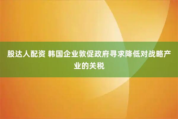 股达人配资 韩国企业敦促政府寻求降低对战略产业的关税