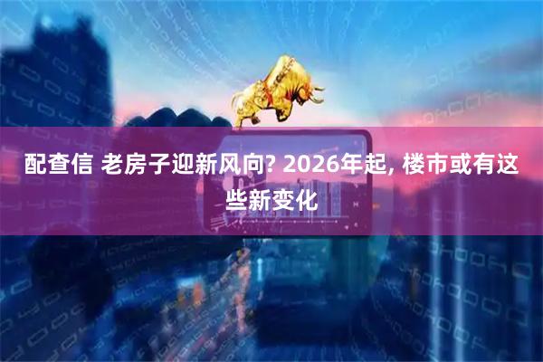 配查信 老房子迎新风向? 2026年起, 楼市或有这些新变化