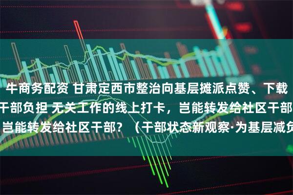 牛商务配资 甘肃定西市整治向基层摊派点赞、下载APP任务等问题，减轻干部负担 无关工作的线上打卡，岂能转发给社区干部？（干部状态新观察·为基层减负赋能）