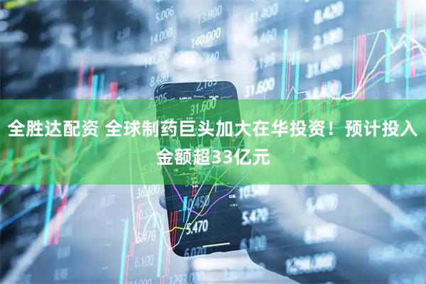 全胜达配资 全球制药巨头加大在华投资！预计投入金额超33亿元